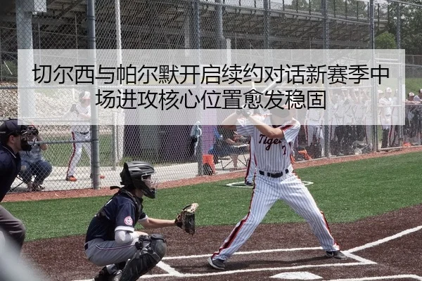切尔西与帕尔默开启续约对话新赛季中场进攻核心位置愈发稳固