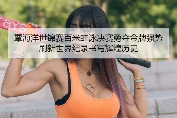 覃海洋世锦赛百米蛙泳决赛勇夺金牌强势刷新世界纪录书写辉煌历史